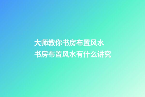 大师教你书房布置风水 书房布置风水有什么讲究